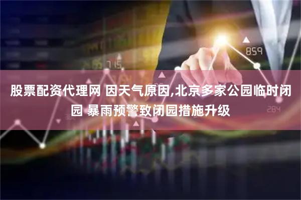 股票配资代理网 因天气原因,北京多家公园临时闭园 暴雨预警致闭园措施升级