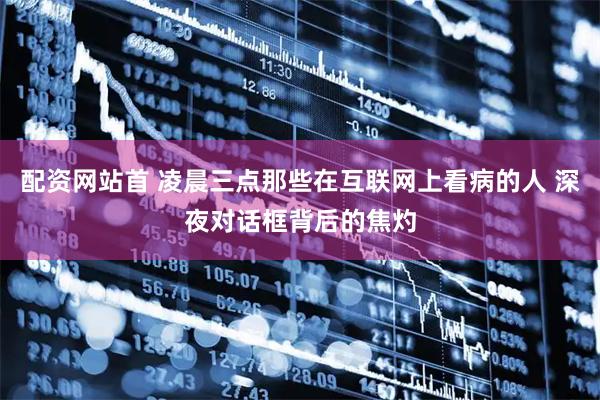 配资网站首 凌晨三点那些在互联网上看病的人 深夜对话框背后的焦灼
