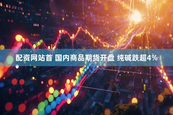 配资网站首 国内商品期货开盘 纯碱跌超4%