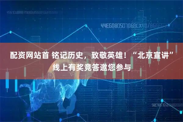 配资网站首 铭记历史，致敬英雄！“北京宣讲”线上有奖竞答邀您参与