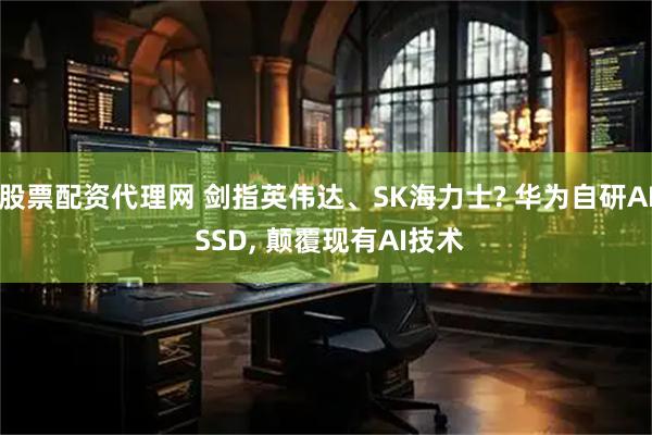 股票配资代理网 剑指英伟达、SK海力士? 华为自研AI SSD, 颠覆现有AI技术