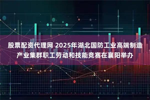 股票配资代理网 2025年湖北国防工业高端制造产业集群职工劳动和技能竞赛在襄阳举办