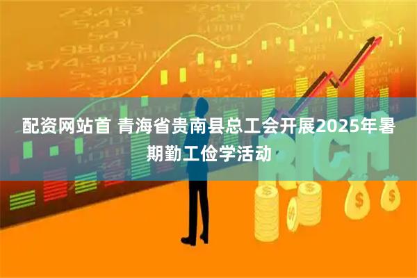 配资网站首 青海省贵南县总工会开展2025年暑期勤工俭学活动