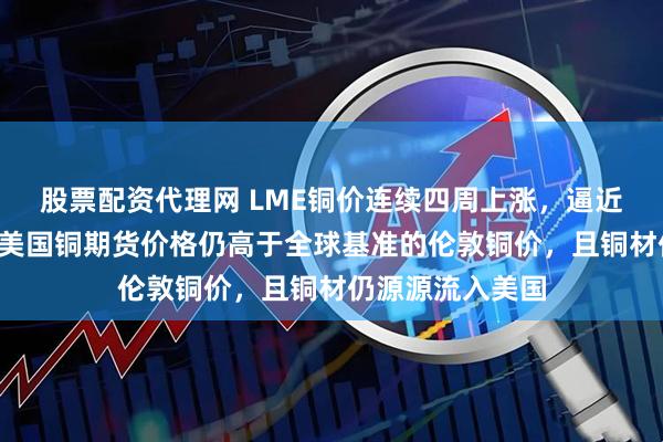 股票配资代理网 LME铜价连续四周上涨，逼近1万美元关口！美国铜期货价格仍高于全球基准的伦敦铜价，且铜材仍源源流入美国