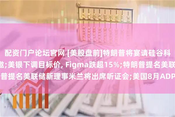 配资门户论坛官网 [美股盘前]特朗普将宴请硅谷科技巨头, 马斯克未受邀;美银下调目标价, Figma跌超15%;特朗普提名美联储新理事米兰将出席听证会;美国8月ADP就业人数今日公布