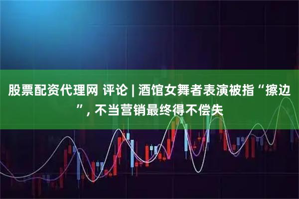股票配资代理网 评论 | 酒馆女舞者表演被指“擦边”, 不当营销最终得不偿失