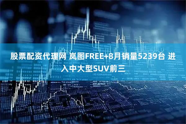 股票配资代理网 岚图FREE+8月销量5239台 进入中大型SUV前三