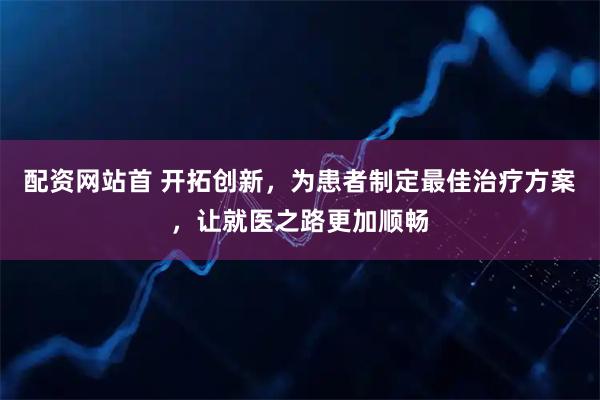 配资网站首 开拓创新，为患者制定最佳治疗方案，让就医之路更加顺畅