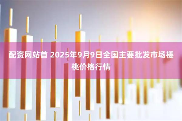 配资网站首 2025年9月9日全国主要批发市场樱桃价格行情