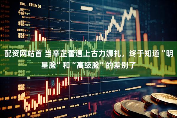 配资网站首 当辛芷蕾遇上古力娜扎，终于知道“明星脸”和“高级脸”的差别了