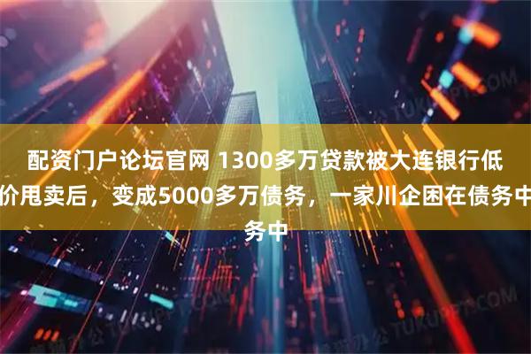 配资门户论坛官网 1300多万贷款被大连银行低价甩卖后，变成5000多万债务，一家川企困在债务中