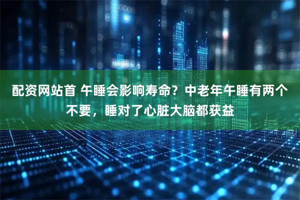 配资网站首 午睡会影响寿命？中老年午睡有两个不要，睡对了心脏大脑都获益