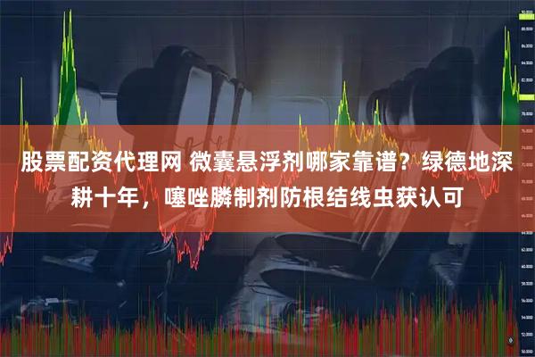 股票配资代理网 微囊悬浮剂哪家靠谱？绿德地深耕十年，噻唑膦制剂防根结线虫获认可