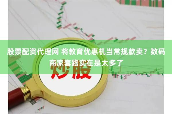 股票配资代理网 将教育优惠机当常规款卖？数码商家套路实在是太多了