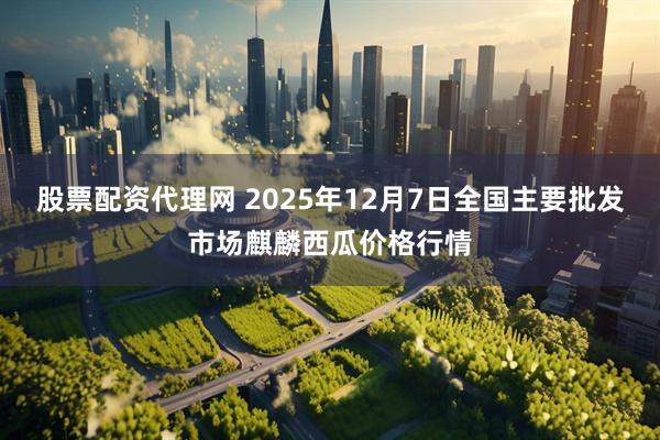 股票配资代理网 2025年12月7日全国主要批发市场麒麟西瓜价格行情