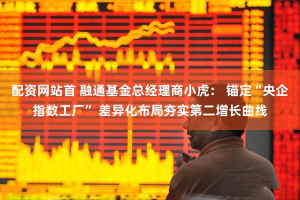 配资网站首 融通基金总经理商小虎： 锚定“央企指数工厂” 差异化布局夯实第二增长曲线