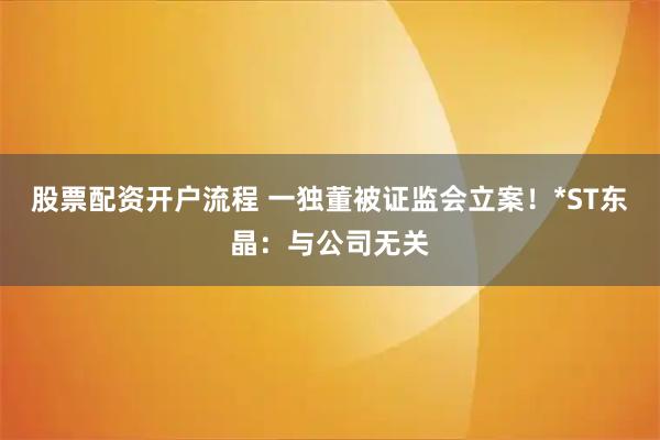 股票配资开户流程 一独董被证监会立案！*ST东晶：与公司无关