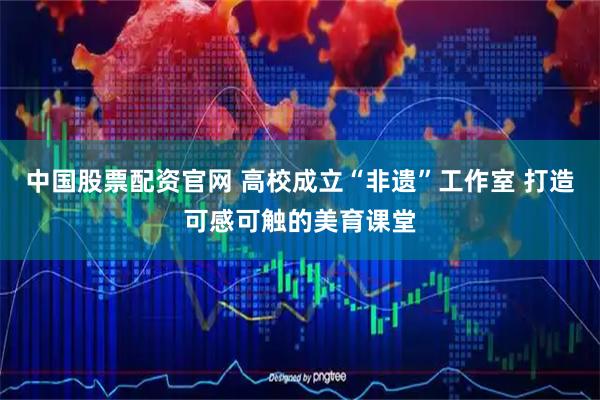中国股票配资官网 高校成立“非遗”工作室 打造可感可触的美育课堂