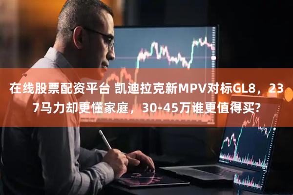 在线股票配资平台 凯迪拉克新MPV对标GL8，237马力却更懂家庭，30-45万谁更值得买?