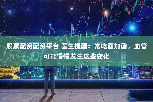 股票配资配资平台 医生提醒：常吃面加醋，血管可能慢慢发生这些变化