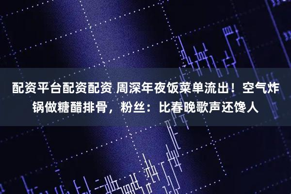 配资平台配资配资 周深年夜饭菜单流出！空气炸锅做糖醋排骨，粉丝：比春晚歌声还馋人