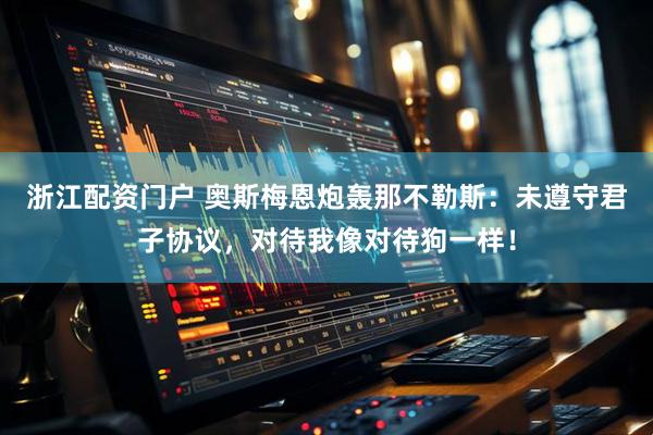 浙江配资门户 奥斯梅恩炮轰那不勒斯：未遵守君子协议，对待我像对待狗一样！