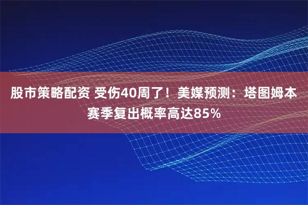 股市策略配资 受伤40周了！美媒预测：塔图姆本赛季复出概率高达85%