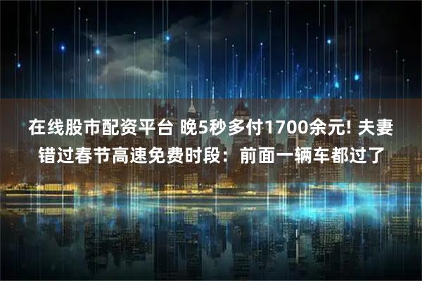 在线股市配资平台 晚5秒多付1700余元! 夫妻错过春节高速免费时段：前面一辆车都过了