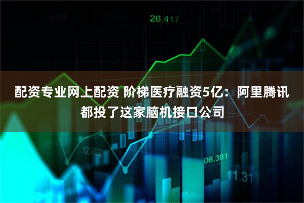 配资专业网上配资 阶梯医疗融资5亿：阿里腾讯都投了这家脑机接口公司