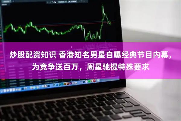 炒股配资知识 香港知名男星自曝经典节目内幕，为竞争送百万，周星驰提特殊要求