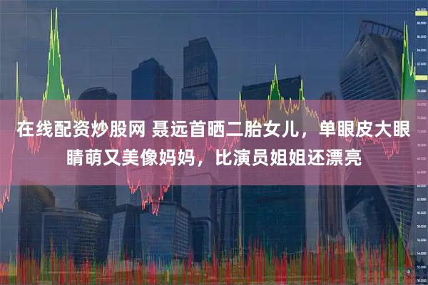 在线配资炒股网 聂远首晒二胎女儿，单眼皮大眼睛萌又美像妈妈，比演员姐姐还漂亮