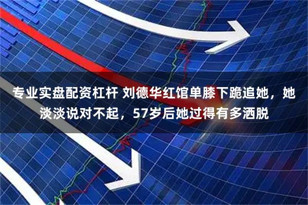 专业实盘配资杠杆 刘德华红馆单膝下跪追她，她淡淡说对不起，57岁后她过得有多洒脱