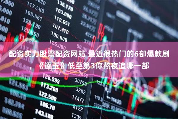 配资实力股票配资网站 最近很热门的6部爆款剧，《逐玉》低至第3你熬夜追哪一部