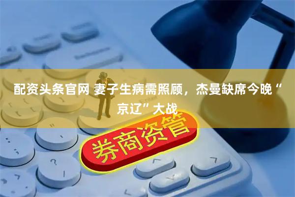 配资头条官网 妻子生病需照顾，杰曼缺席今晚“京辽”大战