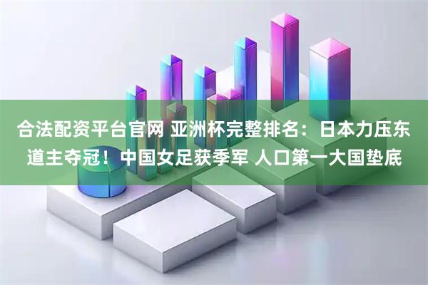 合法配资平台官网 亚洲杯完整排名：日本力压东道主夺冠！中国女足获季军 人口第一大国垫底