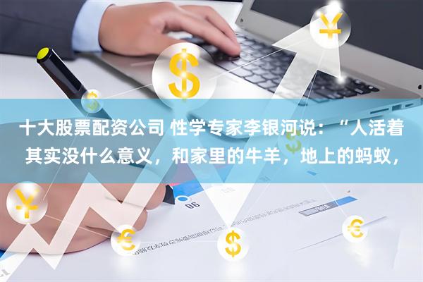 十大股票配资公司 性学专家李银河说：“人活着其实没什么意义，和家里的牛羊，地上的蚂蚁，