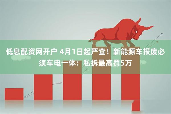 低息配资网开户 4月1日起严查！新能源车报废必须车电一体：私拆最高罚5万