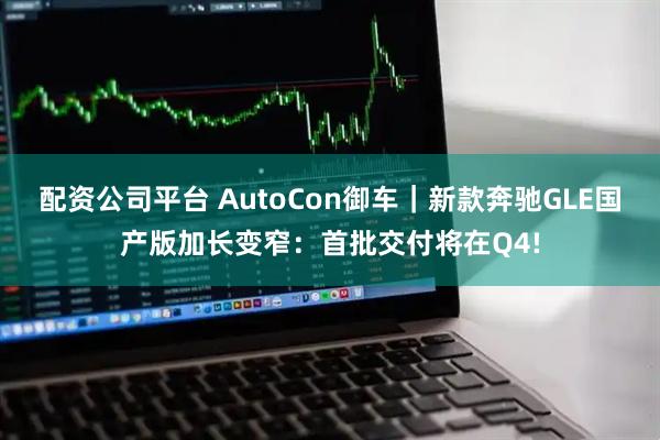 配资公司平台 AutoCon御车｜新款奔驰GLE国产版加长变窄：首批交付将在Q4!