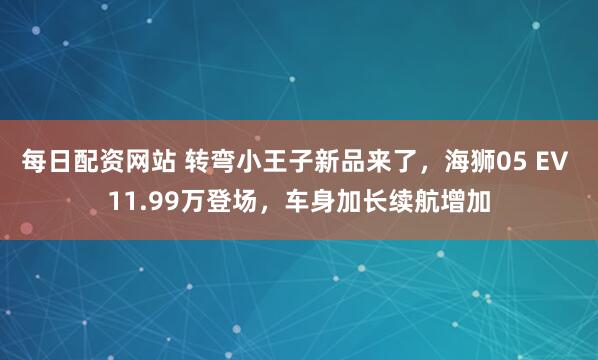 每日配资网站 转弯小王子新品来了，海狮05 EV 11.99万登场，车身加长续航增加