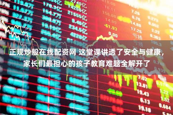 正规炒股在线配资网 这堂课讲透了安全与健康，家长们最担心的孩子教育难题全解开了