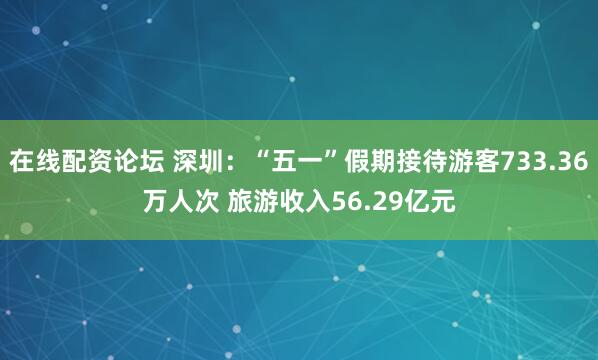 在线配资论坛 深圳：“五一”假期接待游客733.36万人次 旅游收入56.29亿元