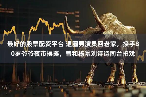 最好的股票配资平台 退圈男演员回老家，接手80岁爷爷夜市摆摊，曾和杨幂刘诗诗同台拍戏